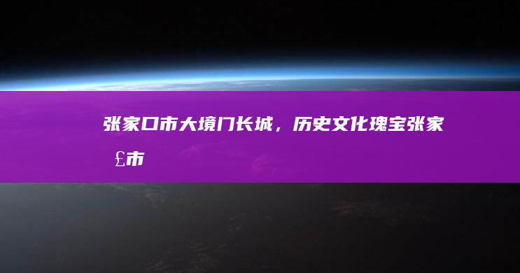 张家口市：大境门长城，历史文化瑰宝 (张家口市大众4s店电话)