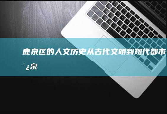 鹿泉区的人文历史：从古代文明到现代都市 (鹿泉区历史文化)